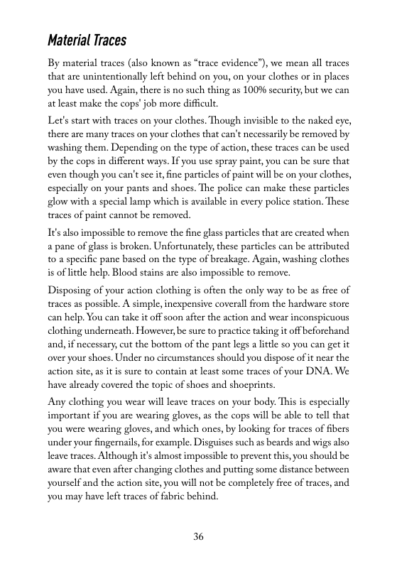 Material Traces  By material traces (also known as “trace evidence”), we mean all traces that are unintentionally left behind on you, on your clothes or in places you have used. Again, there is no such thing as 100% security, but we can at least make the cops’ job more difficult.  Let’s start with traces on your clothes. Though invisible to the naked cye, there are many traces on your clothes that can’t necessarily be removed by washing them. Depending on the type of action, these traces can be used by the cops in different ways. If you use spray paint, you can be sure that even though you can’t see it ine particles of paint will be on your clothes, especially on your pants and shoes. The police can make these particles glow with a special lamp which is available in every police station. These traces of paint cannot be removed.  It’salso impossible to remove the fine glass particles that are created when a pane of glass is broken. Unfortunately, these particles can be attributed 10 a specific pane based on the type of breakage. Again, washing clothes is of litele help. Blood stains are also impossible to remove,  Disposing of your action clothing is often the only way to be as free of traces as possible. A simple, inexpensive coverall from the hardware store can help. You can take it off soon after the action and wear inconspicuous clothing underncath. However,be sure to practice taking it off beforchand and, if necessary, cut the bottom of the pant legs a lttle so you can get it over your shocs. Under no circumstances should you dispose of it near the action site,as it is sure to contain at least some traces of your DNA. We have already covered the topic of shoes and shocprints.  Any clothing you wear will leave traces on your body. This is especially important if you are wearing gloves, as the cops will be able to tell that you were wearing gloves, and which ones, by looking for traces of fibers under your ingernail, for example. Disguises such as beards and wigs also leave traces. Although it’s almost impossible to prevent this, you should be avare that even after changing clothes and putting some distance between yourself and the action site, you will not be completely free of traces, and You may have left traces of fabric behind.  36 
